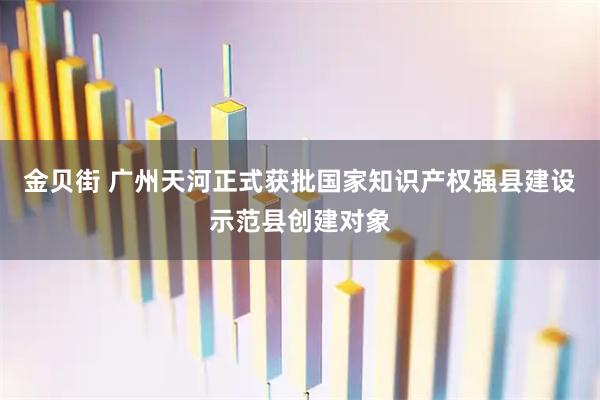 金贝街 广州天河正式获批国家知识产权强县建设示范县创建对象