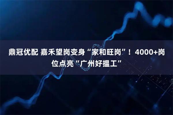 鼎冠优配 嘉禾望岗变身“家和旺岗”!4000+岗位点亮“广州好揾工”