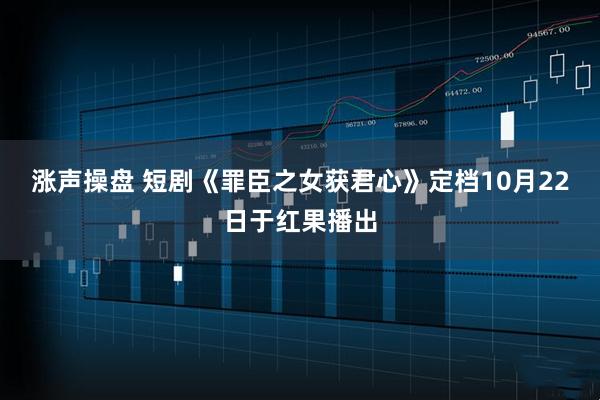 涨声操盘 短剧《罪臣之女获君心》定档10月22日于红果播出