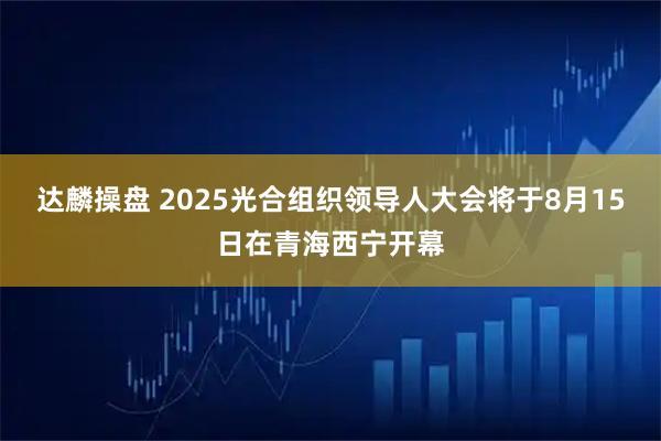 达麟操盘 2025光合组织领导人大会将于8月15日在青海西宁开幕