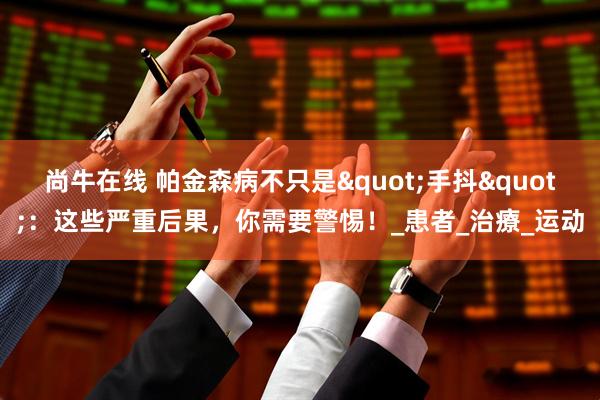 尚牛在线 帕金森病不只是"手抖":这些严重后果,你需要警惕!_患者_治療_运动