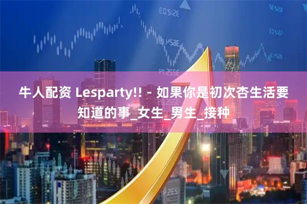 牛人配资 Lesparty!! - 如果你是初次杏生活要知道的事_女生_男生_接种