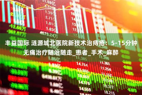 丰益国际 涟源城北医院新技术治痔疮:5-15分钟无痛治疗随治随走_患者_手术_麻醉