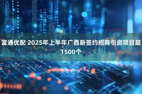 富通优配 2025年上半年广西新签约招商引资项目超1500个