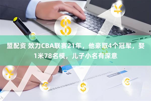 盟配资 效力CBA联赛21年，他豪取4个冠军，娶1米78名模，儿子小名有深意
