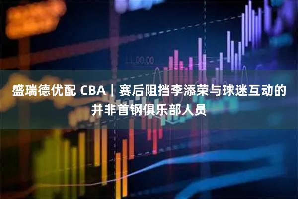 盛瑞德优配 CBA｜赛后阻挡李添荣与球迷互动的并非首钢俱乐部人员