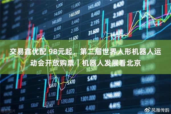 交易鑫优配 98元起，第二届世界人形机器人运动会开放购票｜机器人发展看北京