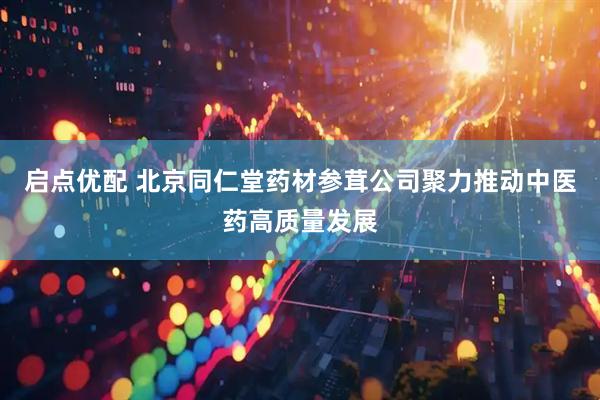 启点优配 北京同仁堂药材参茸公司聚力推动中医药高质量发展