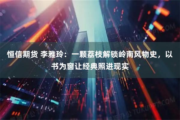恒信期货 李雅玲:一颗荔枝解锁岭南风物史,以书为窗让经典照进现实