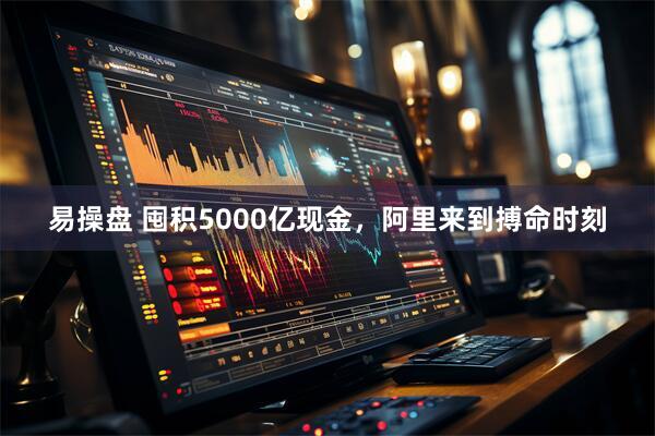 易操盘 囤积5000亿现金,阿里来到搏命时刻