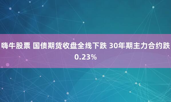 嗨牛股票 国债期货收盘全线下跌 30年期主力合约跌0.23%