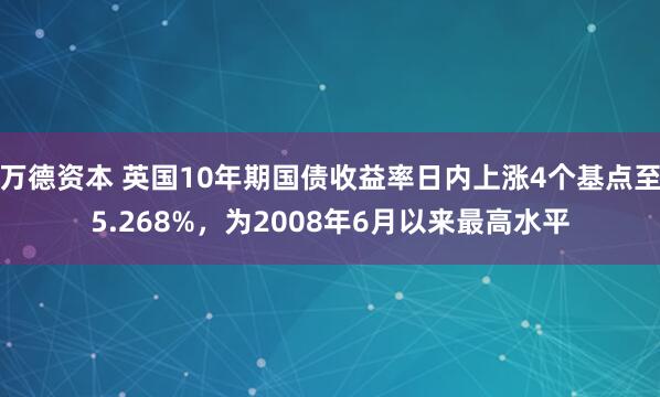 万德资本 英国10年期国债收益率日内上涨4个基点至5.268%，为2008年6月以来最高水平