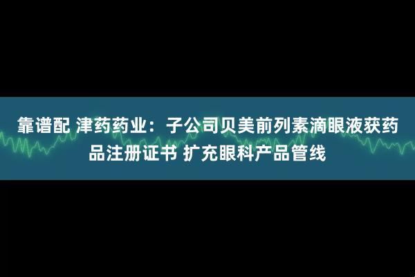 靠谱配 津药药业：子公司贝美前列素滴眼液获药品注册证书 扩充眼科产品管线